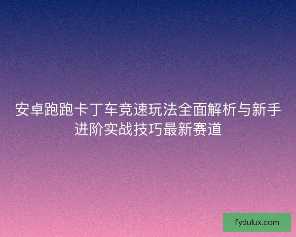 安卓跑跑卡丁车竞速玩法全面解析与新手进阶实战技巧最新赛道