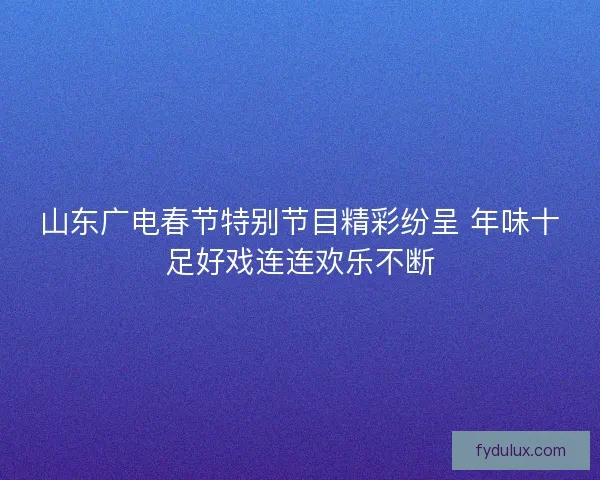 山东广电春节特别节目精彩纷呈 年味十足好戏连连欢乐不断