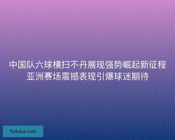 中国队六球横扫不丹展现强势崛起新征程亚洲赛场震撼表现引爆球迷期待