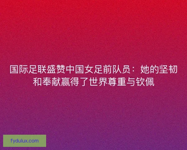 国际足联盛赞中国女足前队员：她的坚韧和奉献赢得了世界尊重与钦佩