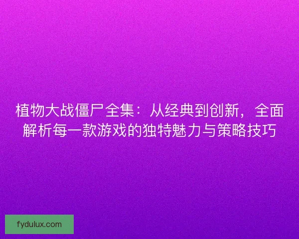 植物大战僵尸全集：从经典到创新，全面解析每一款游戏的独特魅力与策略技巧